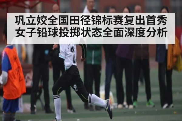 巩立姣全国田径锦标赛复出首秀女子铅球投掷状态全面深度分析