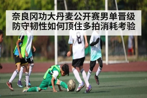 奈良冈功大丹麦公开赛男单晋级防守韧性如何顶住多拍消耗考验