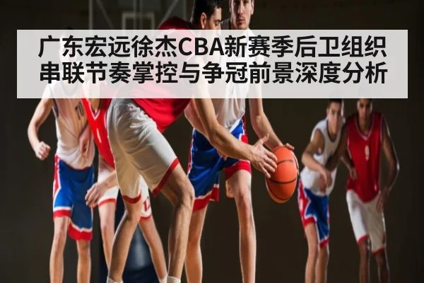 广东宏远徐杰CBA新赛季后卫组织串联节奏掌控与争冠前景深度分析