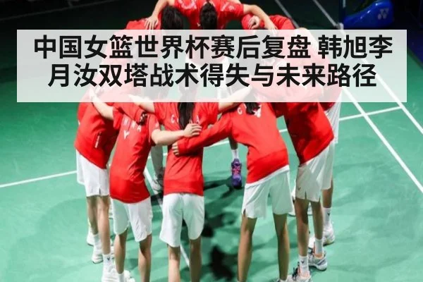 中国女篮世界杯赛后复盘 韩旭李月汝双塔战术得失与未来路径