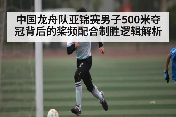 中国龙舟队亚锦赛男子500米夺冠背后的桨频配合制胜逻辑解析